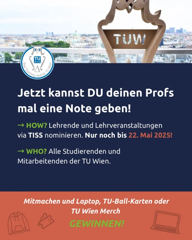 Nur noch bis 22. Mai im TISS teilnehmen!

Best Teaching Awards - Die Lehre im Rampenlicht

An der TU Wien werden jedes Semester 26.000 Studierende in über 2.000 Lehrveranstaltungen von motivierten und motivierenden Lehrenden betreut.

Es ist an der Zeit, dafür DANKE zu sagen! Nicht nur seitens der Universität, sondern auch die Studierenden hatten wieder die Möglichkeit, Lehrende und Lehrveranstaltungen, die sie im Studienjahr 2024/25 besonders begeistert haben, ins Rampenlicht zu rücken.

Sie nominieren, wir belohnen – mit attraktiven Preisen!
Studierende aufgepasst! 
Wer nominiert, kann einen Laptop, TU Ballkarten oder coole Hoodies gewinnen! Die Teilnahme am Gewinnspiel erfolgt automatisch mit der Nominierung und gilt nur für Studierende. Die Gewinner_innen werden während der Preisverleihung am 9. Oktober gezogen und verlesen. Sie können an der Preisverleihung online über den Stream teilnehmen und mitfiebern! Der Link wird rechtzeitig sowohl auf der Homepage als auch in einer Aussendung bekanntgegeben.